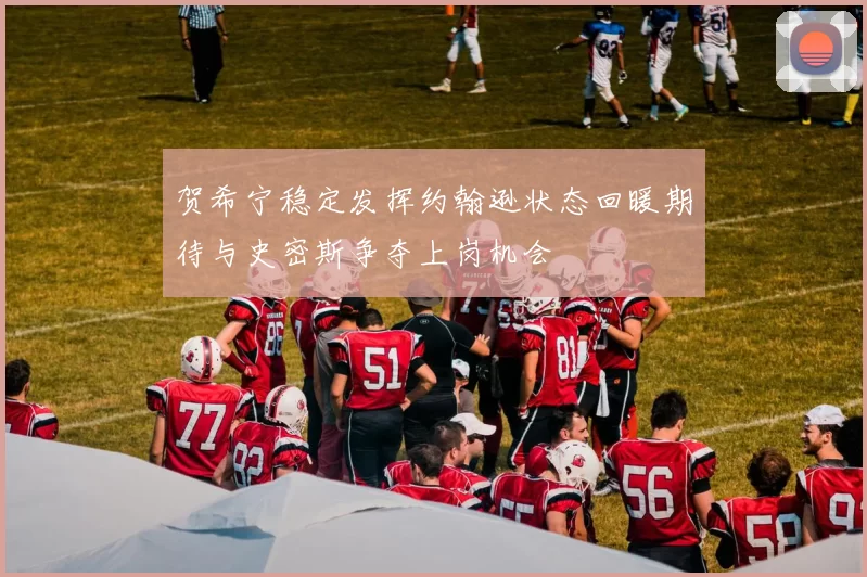 贺希宁稳定发挥约翰逊状态回暖期待与史密斯争夺上岗机会