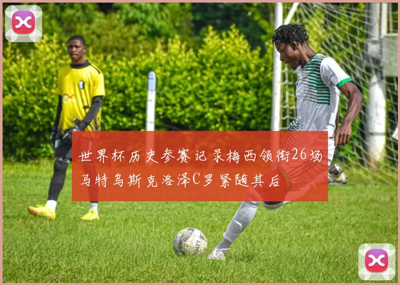 世界杯历史参赛记录梅西领衔26场马特乌斯克洛泽C罗紧随其后