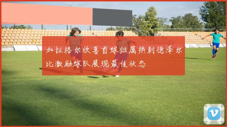 加拉格尔欣喜首球归属热刺德泽尔比激励球队展现最佳状态