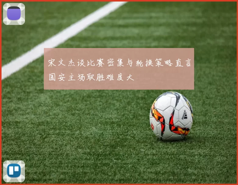 宋文杰谈比赛密集与轮换策略直言国安主场取胜难度大