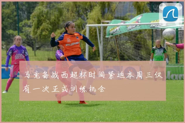 马竞备战西超杯时间紧迫本周三仅有一次正式训练机会