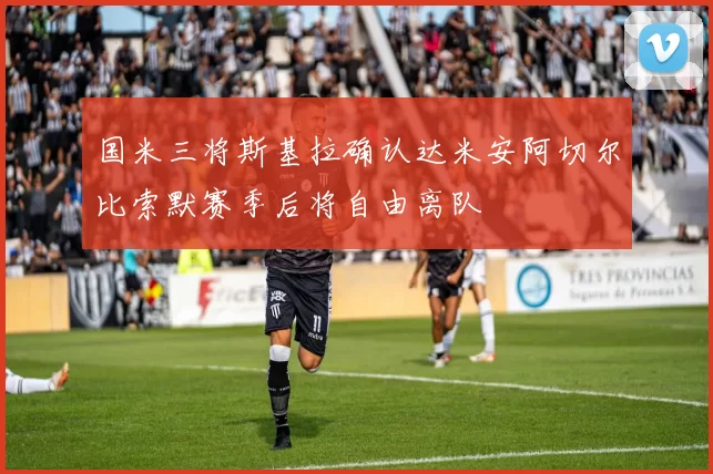 国米三将斯基拉确认达米安阿切尔比索默赛季后将自由离队