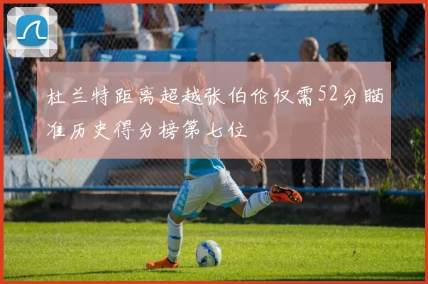 杜兰特距离超越张伯伦仅需52分瞄准历史得分榜第七位