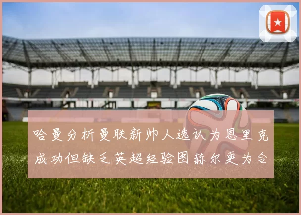 哈曼分析曼联新帅人选认为恩里克成功但缺乏英超经验图赫尔更为合适