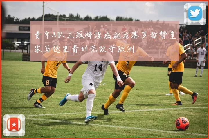 青年A队三冠辉煌成就龙赛罗称赞皇家马德里青训无敌于欧洲