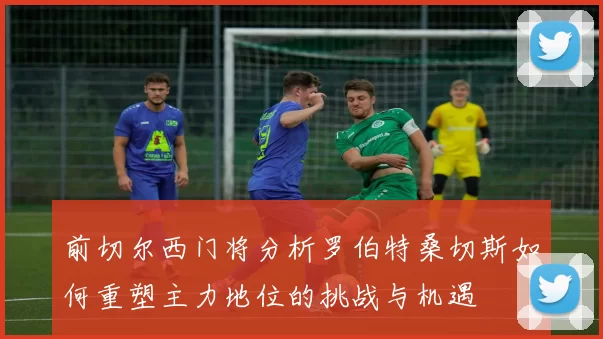 前切尔西门将分析罗伯特桑切斯如何重塑主力地位的挑战与机遇