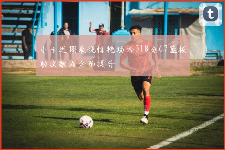 小卡近期表现惊艳场均318分67篮板助攻数据全面提升