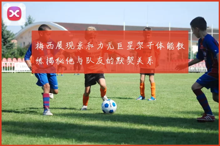 梅西展现亲和力无巨星架子体能教练揭秘他与队友的默契关系