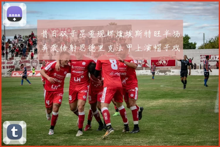 昔日双子星重现辉煌埃斯特旺半场奔袭传射恩德里克法甲上演帽子戏法