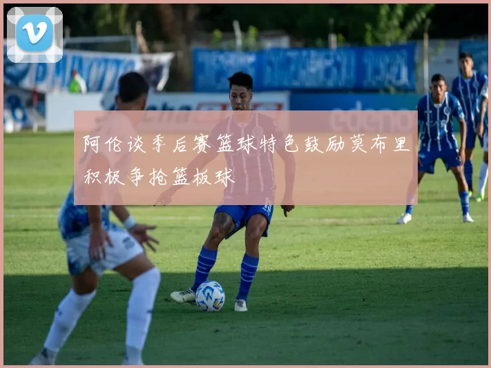 阿伦谈季后赛篮球特色鼓励莫布里积极争抢篮板球