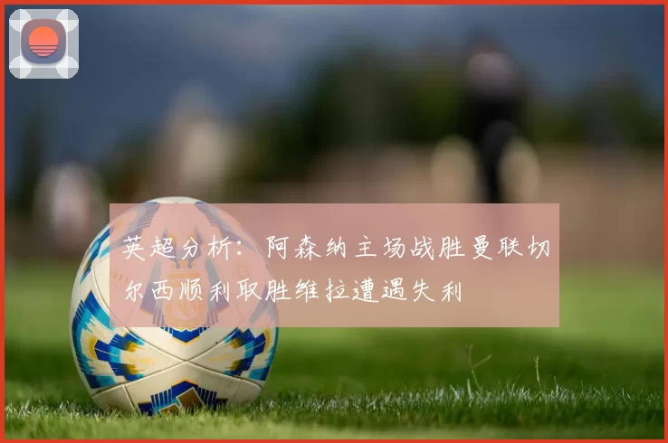 英超分析：阿森纳主场战胜曼联切尔西顺利取胜维拉遭遇失利