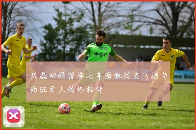 武磊回顾留洋七年感慨时光飞逝与西班牙人始终相伴