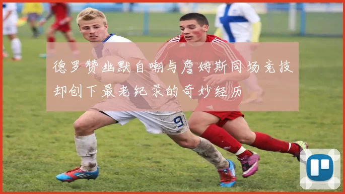 德罗赞幽默自嘲与詹姆斯同场竞技却创下最老纪录的奇妙经历