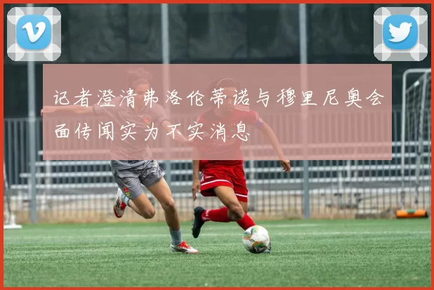 记者澄清弗洛伦蒂诺与穆里尼奥会面传闻实为不实消息